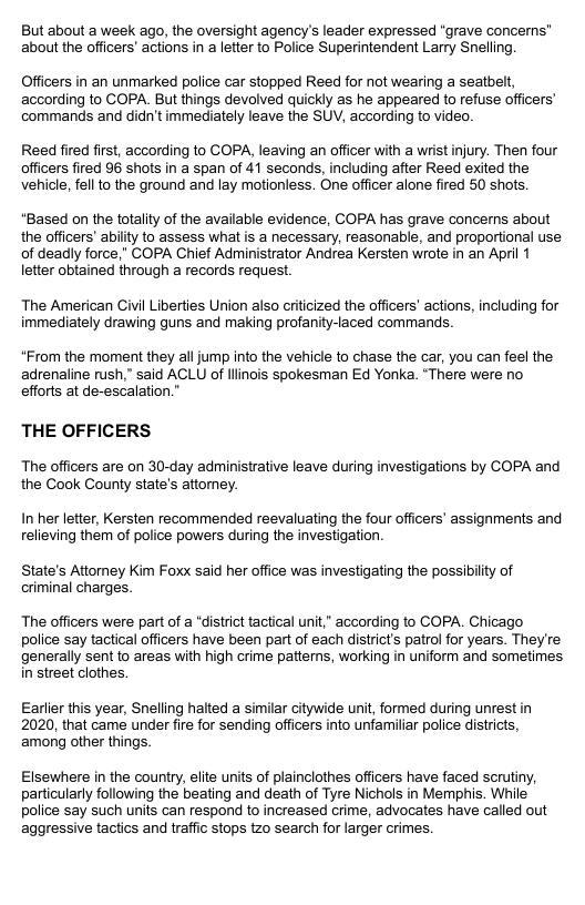 But about a week ago, the oversight agency’s leader expressed “grave concerns” about the officers’ actions in a letter to Police Superintendent Larry Snelling. Officers in an unmarked police car stopped Reed for not wearing a seatbelt, according to COPA. But things devolved quickly as he appeared to refuse officers’ commands and didn’t immediately leave the SUV, according to video. Reed fired first, according to COPA, leaving an officer with a wrist injury. Then four officers fired 96 shots in a span of 41 seconds, including after Reed exited the vehicle, fell to the ground and lay motionless. One offcer alone fired 50 shots. *Based on the totality of the available evidence, COPA has grave concerns about the officers’ abilty to assess what is a necessary, reasonable, and proportional use of deadly force,” COPA Chief Administrator Andrea Kersten wrote in an April 1 letter obtained through a records request The American Civil Liberties Union also criticized the officers’ actions, including for immediately drawing guns and making profanity-laced commands *From the moment they all jump into the vehicle to chase the car, you can feel the adrenaline rush,” said ACLU of linais spokesman Ed Yonka. “There were no efforts at de-escalation.” THE OFFICERS The officers are on 30-day administrative leave during investigations by COPA and the Cook County state’s attorey. In her letter, Kersten recommended reevaluating the four officers’ assignments and relieving them of police powers during the investigation. State’s Attoney Kim Foxx said her office was investigating the possibilty of criminal charges. The officers were part of a “district tactical unit,” according to COPA. Chicago police say tactical officers have been part of each districts patrol for years. They’re generally sent to areas with high crime patterns, working in uniform and sometimes in street clothes. Earlier this year, Snelling hatted a similar citywide unit, formed during unrest in 2020, that came under fire for sending officers into unfamiliar police districts, among other things. Elsewhere in the country, elite units of plainclothes officers have faced scrutiny, particularly following the beating and death of Tyre Nichols in Memphis. While police say such units can respond to increased crime, advocates have called out aggressive tactics and traffic stops tzo search for larger crimes.